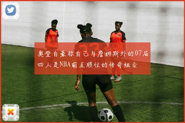 奥登自豪称自己与詹姆斯外的07届四人是NBA前五顺位的传奇组合