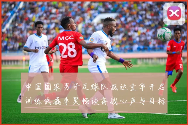 中国国家男子足球队抵达金华开启训练武磊李昊畅谈备战心声与目标