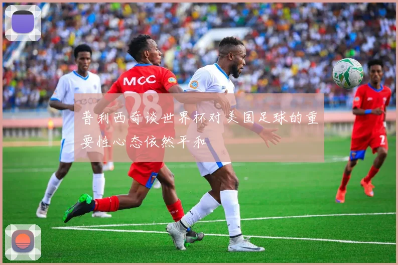 普利西奇谈世界杯对美国足球的重要性心态依然平和
