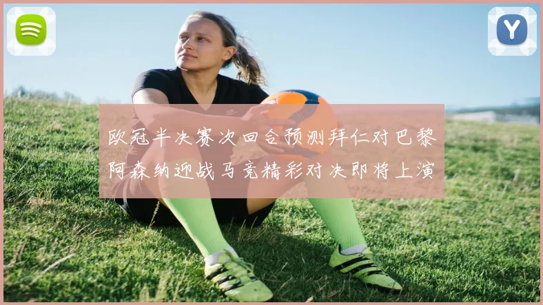 欧冠半决赛次回合预测拜仁对巴黎阿森纳迎战马竞精彩对决即将上演