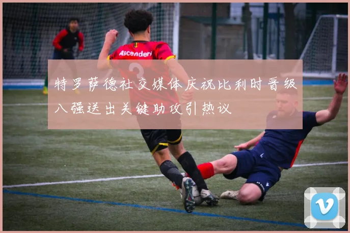 特罗萨德社交媒体庆祝比利时晋级八强送出关键助攻引热议