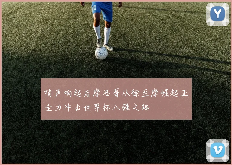 哨声响起后摩洛哥从徐至摩崛起正全力冲击世界杯八强之路