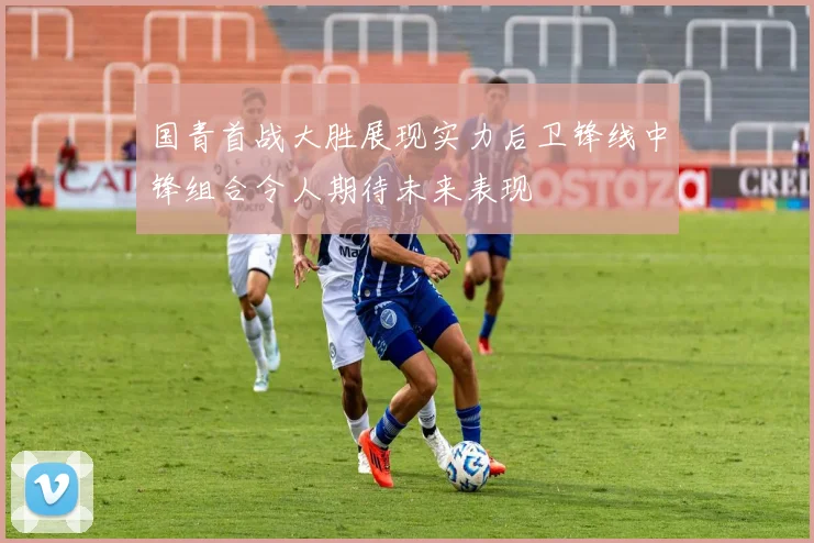 国青首战大胜展现实力后卫锋线中锋组合令人期待未来表现