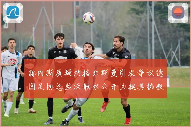 赫内斯质疑纳格尔斯曼引发争议德国足协总监沃勒尔公开力挺其执教表现