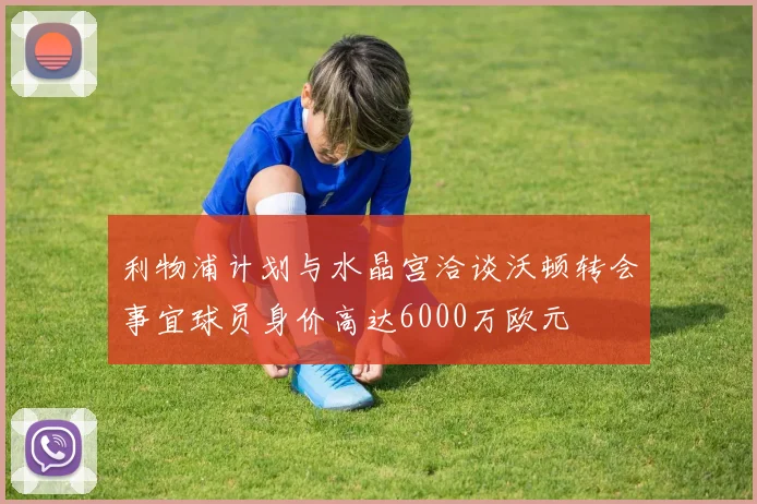 利物浦计划与水晶宫洽谈沃顿转会事宜球员身价高达6000万欧元