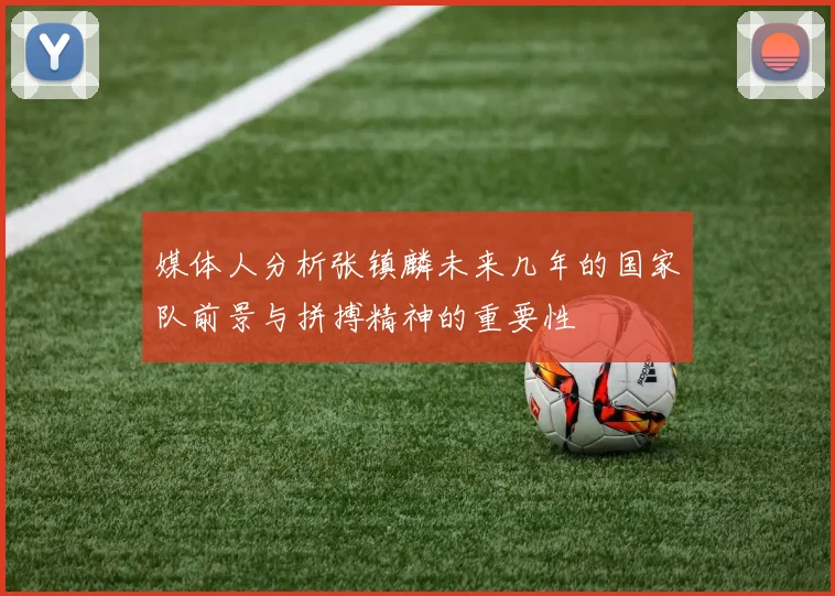媒体人分析张镇麟未来几年的国家队前景与拼搏精神的重要性