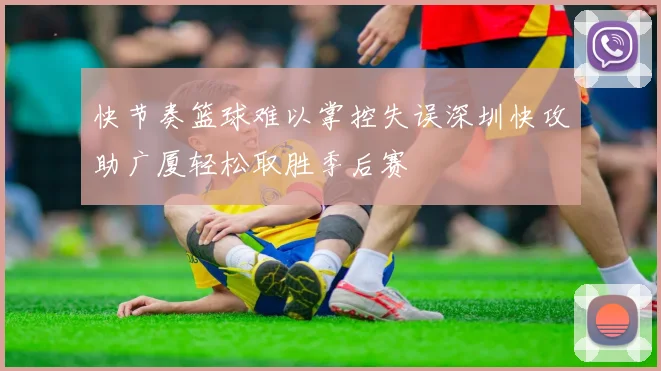 快节奏篮球难以掌控失误深圳快攻助广厦轻松取胜季后赛